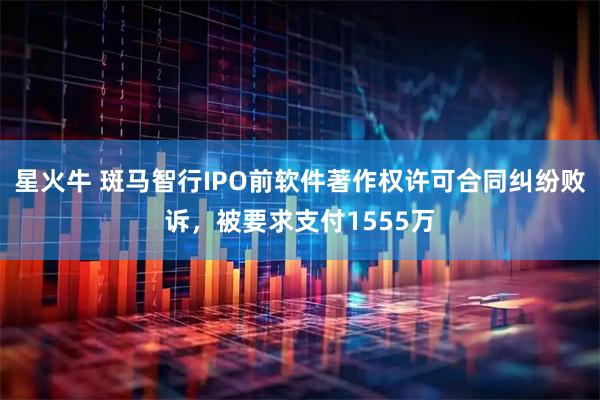 星火牛 斑马智行IPO前软件著作权许可合同纠纷败诉,被要求支付1555万