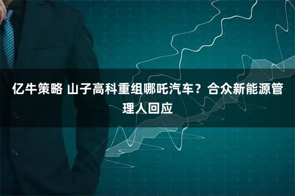 亿牛策略 山子高科重组哪吒汽车?合众新能源管理人回应