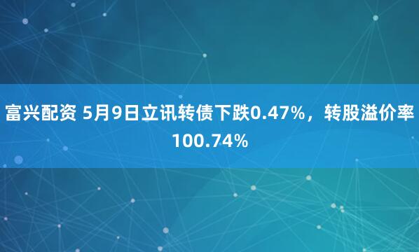 富兴配资 5月9日立讯转债下跌0.47%,转股溢价率100.74%