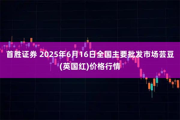 首胜证券 2025年6月16日全国主要批发市场芸豆(英国红)价格行情