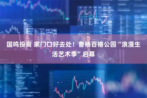 国鸣投资 家门口好去处!曹杨百禧公园“浪漫生活艺术季”启幕