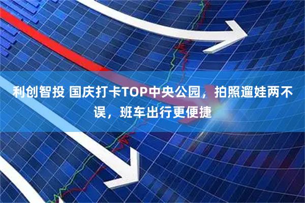 利创智投 国庆打卡TOP中央公园,拍照遛娃两不误,班车出行更便捷