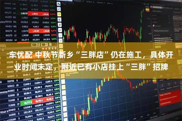 车优配 中秋节新乡“三胖店”仍在施工,具体开业时间未定,附近已有小店挂上“三胖”招牌