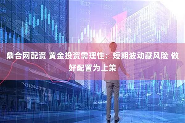 鼎合网配资 黄金投资需理性:短期波动藏风险 做好配置为上策