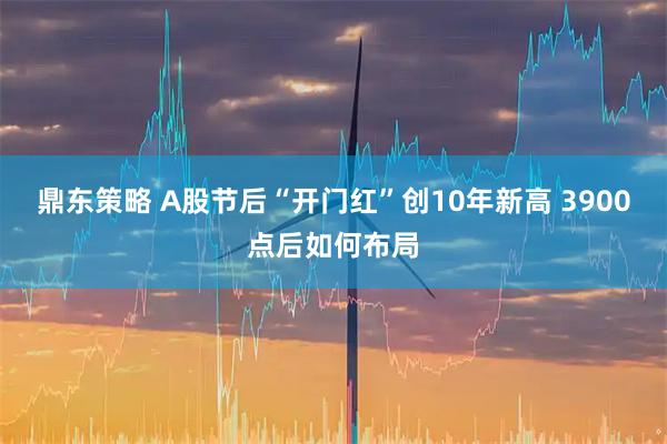 鼎东策略 A股节后“开门红”创10年新高 3900点后如何布局
