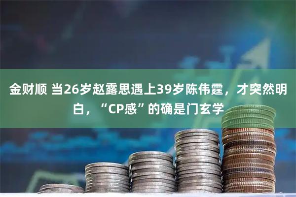 金财顺 当26岁赵露思遇上39岁陈伟霆，才突然明白，“CP感”的确是门玄学