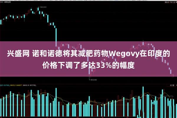 兴盛网 诺和诺德将其减肥药物Wegovy在印度的价格下调了多达33%的幅度