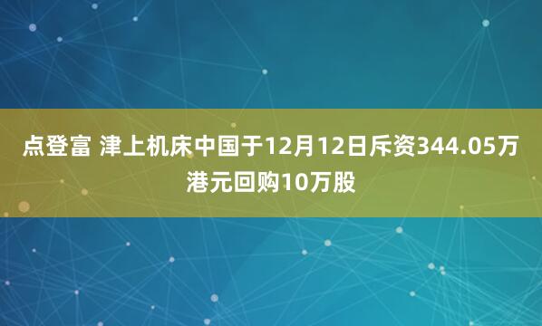 点登富 津上机床中国于12月12日斥资344.05万港元回购10万股