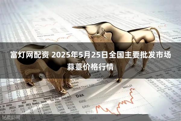 富灯网配资 2025年5月25日全国主要批发市场蒜薹价格行情