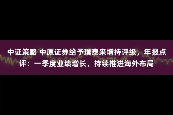 中证策略 中原证券给予璞泰来增持评级，年报点评：一季度业绩增长，持续推进海外布局