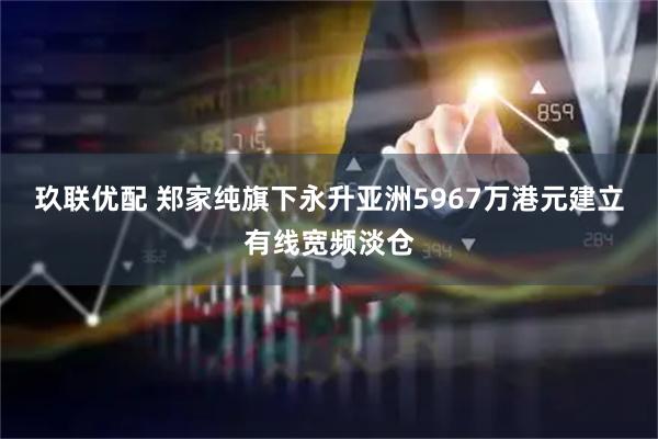 玖联优配 郑家纯旗下永升亚洲5967万港元建立有线宽频淡仓