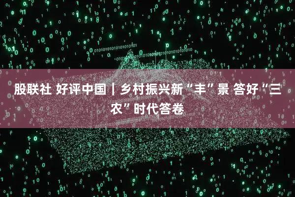 股联社 好评中国｜乡村振兴新“丰”景 答好“三农”时代答卷