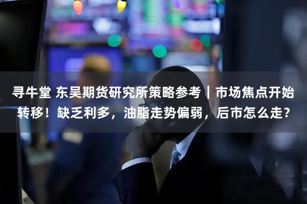 寻牛堂 东吴期货研究所策略参考｜市场焦点开始转移！缺乏利多，油脂走势偏弱，后市怎么走？