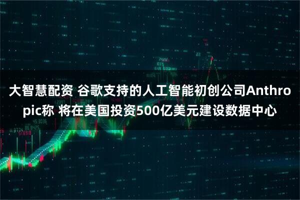 大智慧配资 谷歌支持的人工智能初创公司Anthropic称 将在美国投资500亿美元建设数据中心
