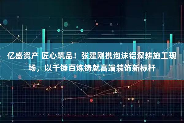 亿盛资产 匠心筑品!张建刚携泡沫铝深耕施工现场,以千锤百炼铸就高端装饰新标杆