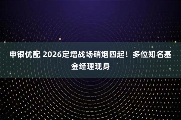 申银优配 2026定增战场硝烟四起！多位知名基金经理现身