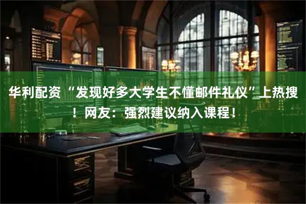 华利配资 “发现好多大学生不懂邮件礼仪”上热搜！网友：强烈建议纳入课程！