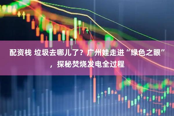 配资栈 垃圾去哪儿了？广州娃走进“绿色之眼”，探秘焚烧发电全过程