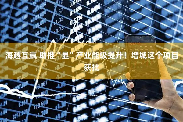 海越互赢 助推“显”产业能级提升！增城这个项目获批